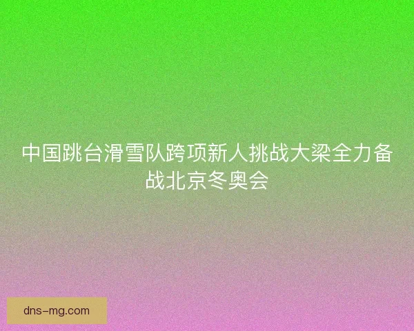 中国跳台滑雪队跨项新人挑战大梁全力备战北京冬奥会