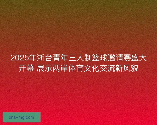 2025年浙台青年三人制篮球邀请赛盛大开幕 展示两岸体育文化交流新风貌